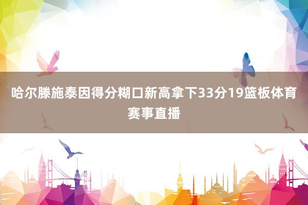 哈尔滕施泰因得分糊口新高拿下33分19篮板体育赛事直播