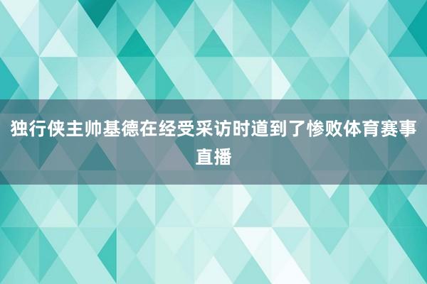 独行侠主帅基德在经受采访时道到了惨败体育赛事直播