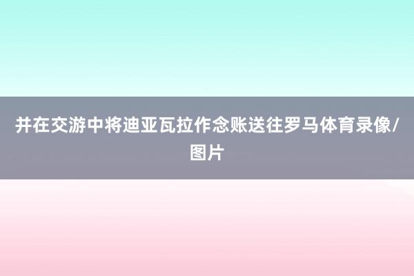 并在交游中将迪亚瓦拉作念账送往罗马体育录像/图片