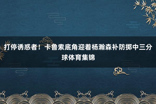 打停诱惑者！卡鲁索底角迎着杨瀚森补防掷中三分球体育集锦