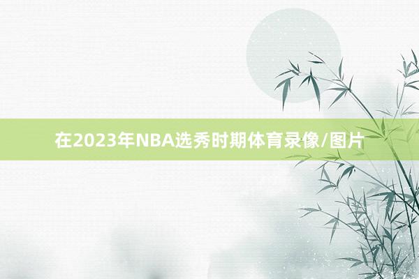 在2023年NBA选秀时期体育录像/图片