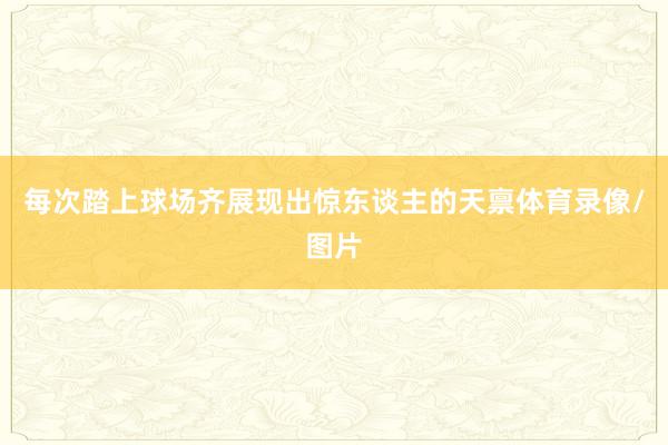 每次踏上球场齐展现出惊东谈主的天禀体育录像/图片
