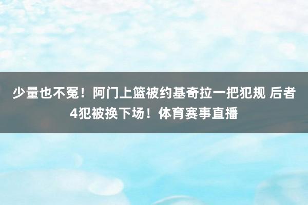 少量也不冤！阿门上篮被约基奇拉一把犯规 后者4犯被换下场！体育赛事直播