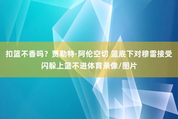 扣篮不香吗？贾勒特·阿伦空切 篮底下对穆雷接受闪躲上篮不进体育录像/图片