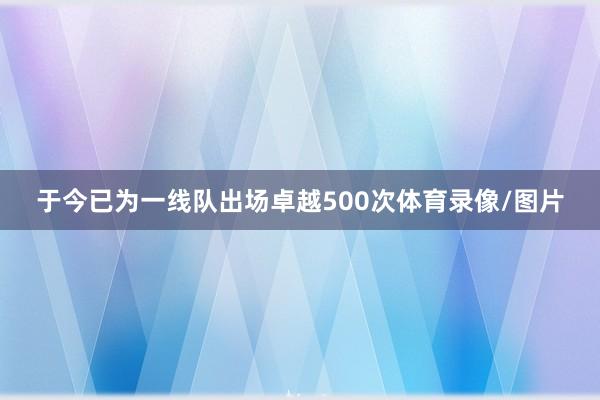 于今已为一线队出场卓越500次体育录像/图片