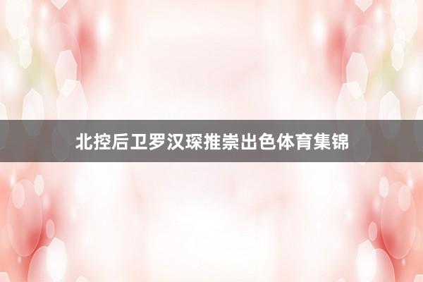 北控后卫罗汉琛推崇出色体育集锦