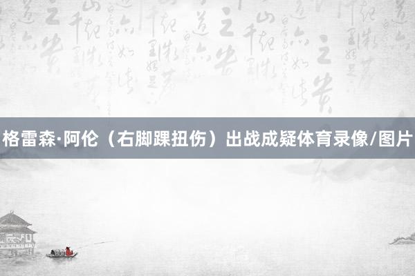 格雷森·阿伦(右脚踝扭伤)出战成疑体育录像/图片