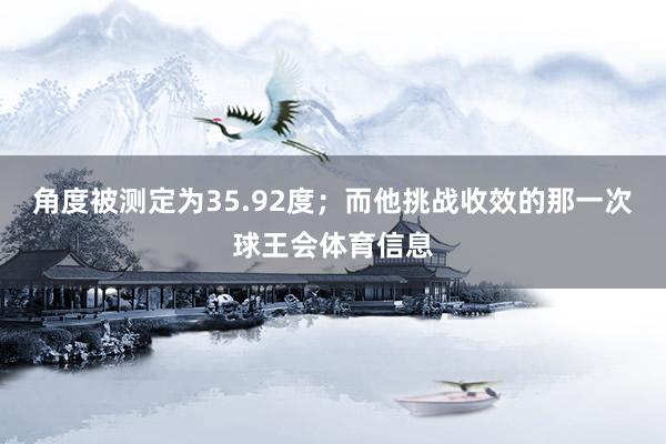 角度被测定为35.92度;而他挑战收效的那一次球王会体育信息