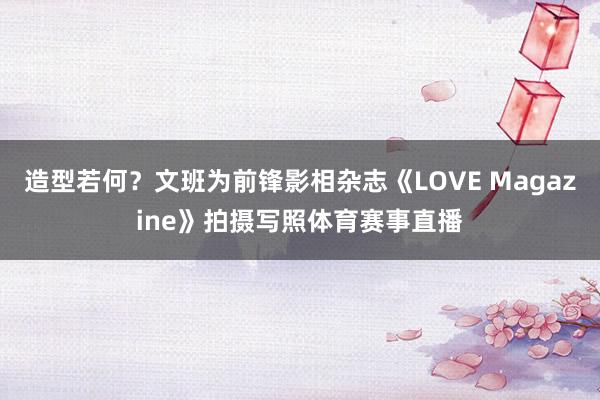 造型若何？文班为前锋影相杂志《LOVE Magazine》拍摄写照体育赛事直播