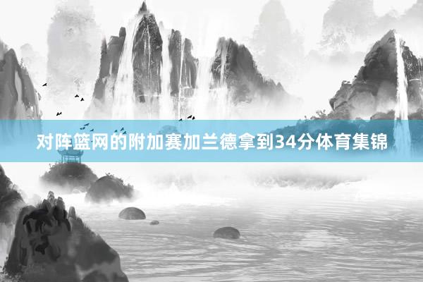 对阵篮网的附加赛加兰德拿到34分体育集锦