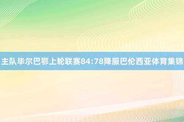 主队毕尔巴鄂上轮联赛84:78降服巴伦西亚体育集锦