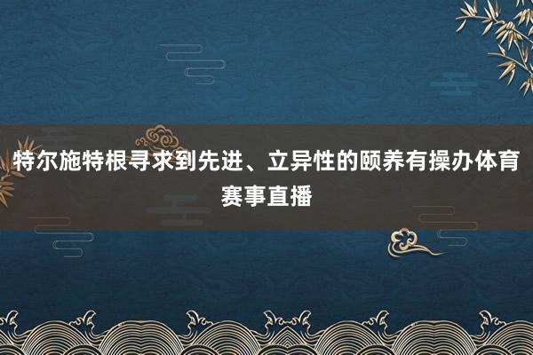 特尔施特根寻求到先进、立异性的颐养有操办体育赛事直播