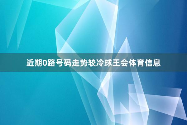 近期0路号码走势较冷球王会体育信息