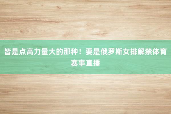 皆是点高力量大的那种!要是俄罗斯女排解禁体育赛事直播