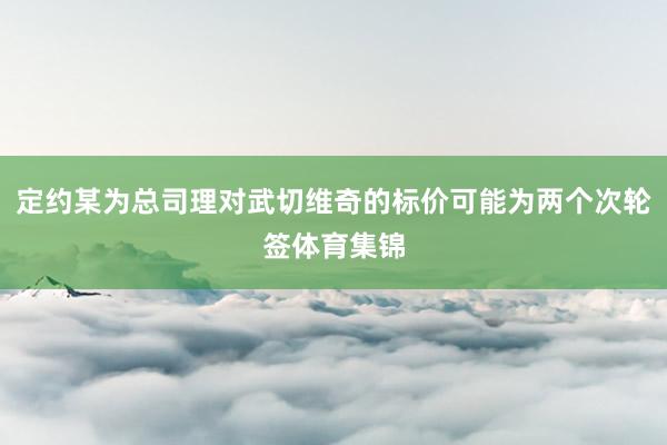 定约某为总司理对武切维奇的标价可能为两个次轮签体育集锦