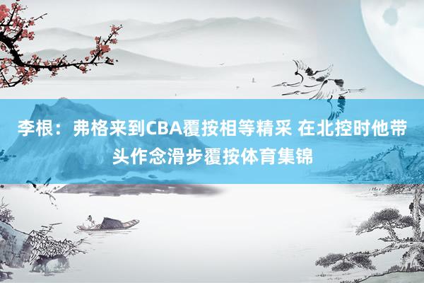 李根：弗格来到CBA覆按相等精采 在北控时他带头作念滑步覆按体育集锦
