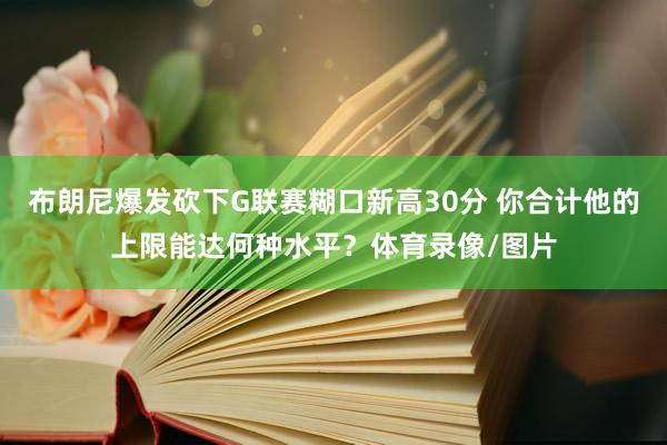 布朗尼爆发砍下G联赛糊口新高30分 你合计他的上限能达何种水平?体育录像/图片