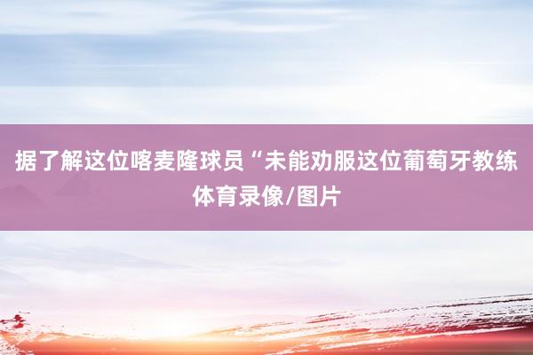 据了解这位喀麦隆球员“未能劝服这位葡萄牙教练体育录像/图片